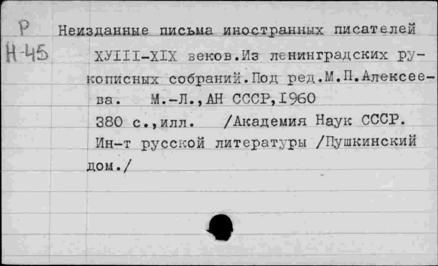 ﻿Неизданные письма иностранных писателем
Н 45	ХУШ-Х1Х веков.Из ленинградских ру-
полисных собраний.Под ред.М.П.Алексее-	
ва. М.-Л.,АН СССР,1960	
380 с.,илл. /Академия Наук СССР.	
Ин-т русской литературы /Пушкинский	
дом./	
	
	
	
	